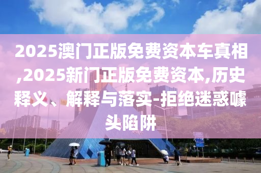 2025澳門正版免費資本車真相,2025新門正版免費資本,歷史釋義、解釋與落實-拒絕迷惑噱頭陷阱